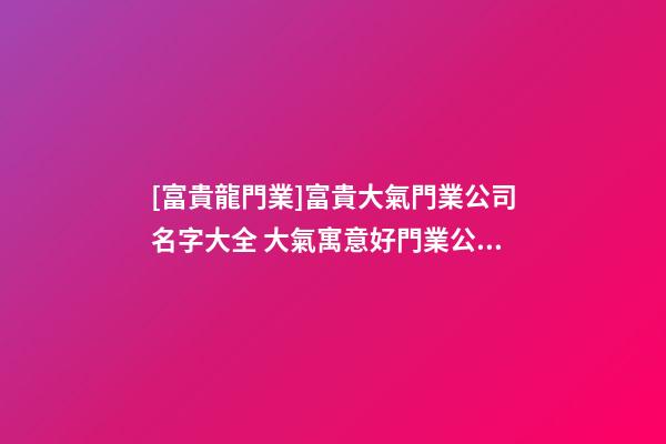 [富貴龍門業]富貴大氣門業公司名字大全 大氣寓意好門業公司起名-第1張-公司起名-玄機派